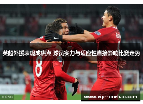 英超外援表现成焦点 球员实力与适应性直接影响比赛走势 英超外援表现成焦点 球员实力与适应性直接影响比赛走势