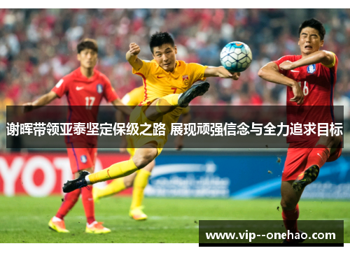 谢晖带领亚泰坚定保级之路 展现顽强信念与全力追求目标