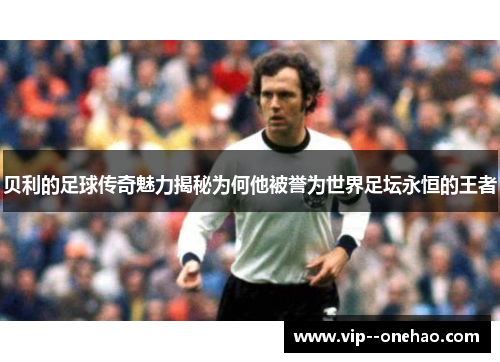 贝利的足球传奇魅力揭秘为何他被誉为世界足坛永恒的王者