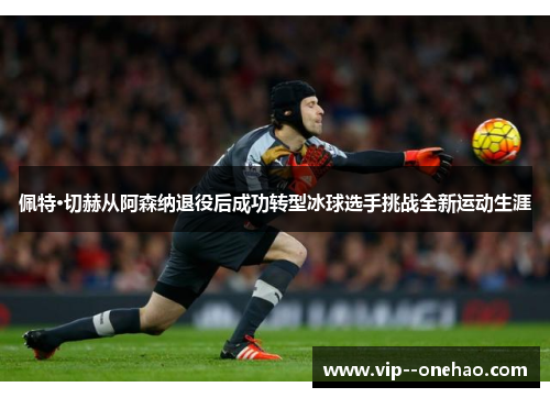 佩特·切赫从阿森纳退役后成功转型冰球选手挑战全新运动生涯