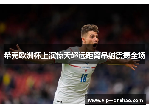 希克欧洲杯上演惊天超远距离吊射震撼全场