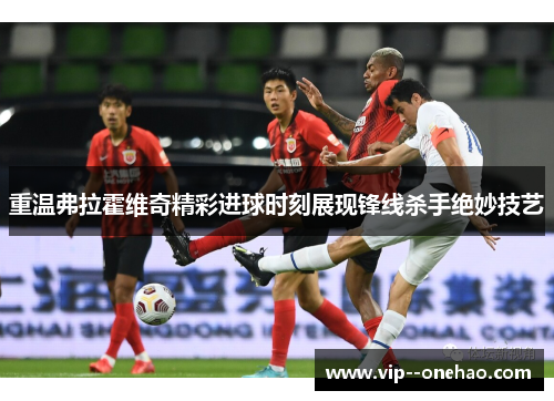 重温弗拉霍维奇精彩进球时刻展现锋线杀手绝妙技艺