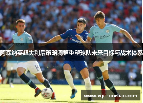 阿森纳英超失利后策略调整重塑球队未来目标与战术体系
