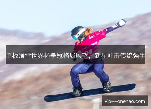 单板滑雪世界杯争冠格局展望，新星冲击传统强手