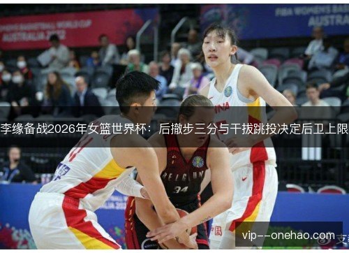 李缘备战2026年女篮世界杯：后撤步三分与干拔跳投决定后卫上限